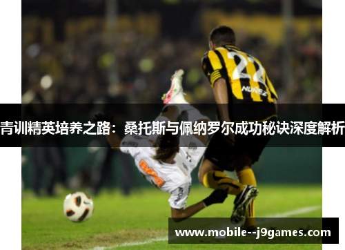 青训精英培养之路:桑托斯与佩纳罗尔成功秘诀深度解析 青训精英培养之路:桑托斯与佩纳罗尔成功秘诀深度解析